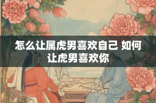 怎么让属虎男喜欢自己 如何让虎男喜欢你
