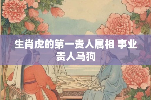 生肖虎的第一贵人属相 事业贵人马狗