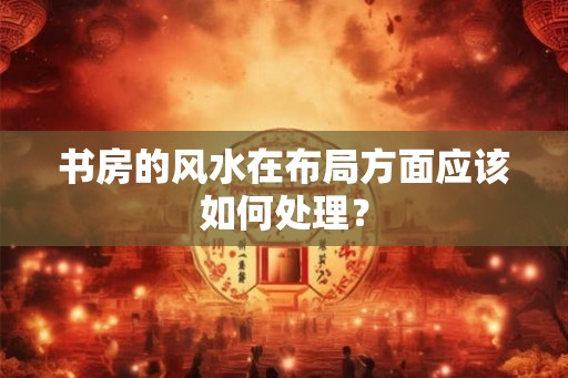 书房的风水在布局方面应该如何处理？
