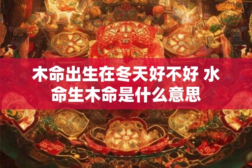 木命出生在冬天好不好 水命生木命是什么意思
