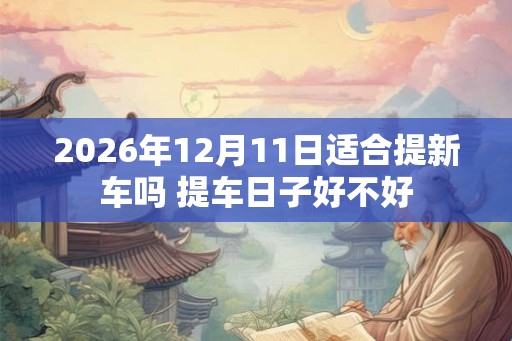 2026年12月11日适合提新车吗 提车日子好不好