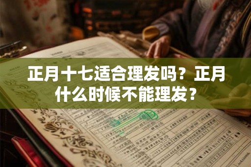正月十七适合理发吗？正月什么时候不能理发？