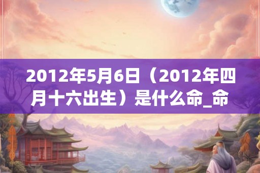 2012年5月6日（2012年四月十六出生）是什么命_命运如何