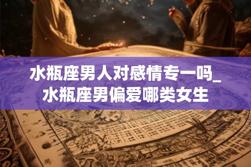 水瓶座男人对感情专一吗_水瓶座男偏爱哪类女生