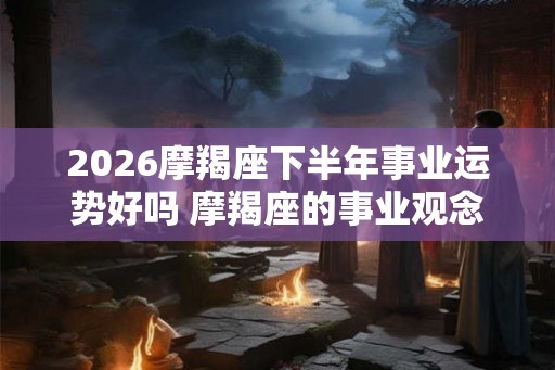 2026摩羯座下半年事业运势好吗 摩羯座的事业观念
