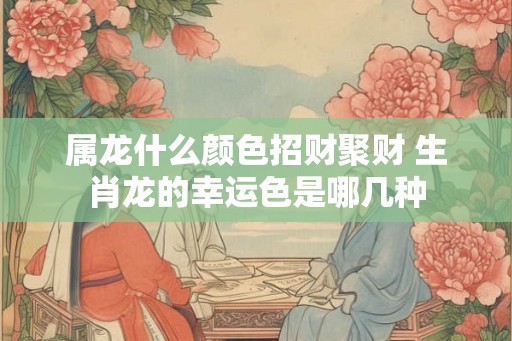 属龙什么颜色招财聚财 生肖龙的幸运色是哪几种