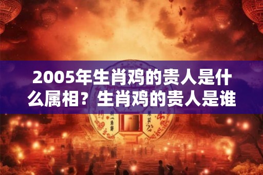 2005年生肖鸡的贵人是什么属相？生肖鸡的贵人是谁？
