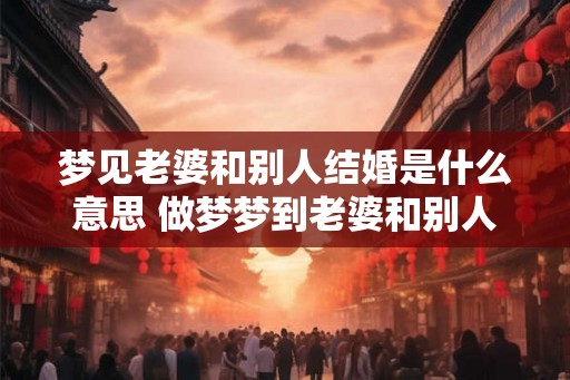 梦见老婆和别人结婚是什么意思 做梦梦到老婆和别人结婚好不好