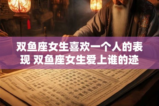 双鱼座女生喜欢一个人的表现 双鱼座女生爱上谁的迹象