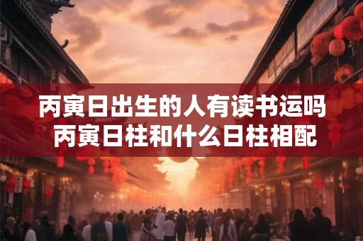 丙寅日出生的人有读书运吗 丙寅日柱和什么日柱相配
