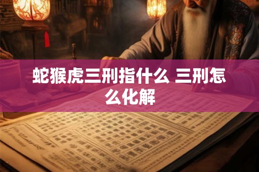 蛇猴虎三刑指什么 三刑怎么化解