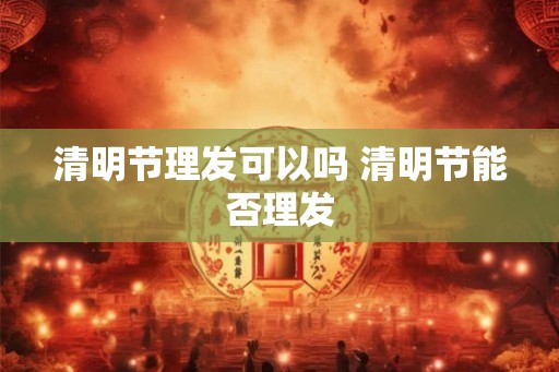 清明节理发可以吗 清明节能否理发