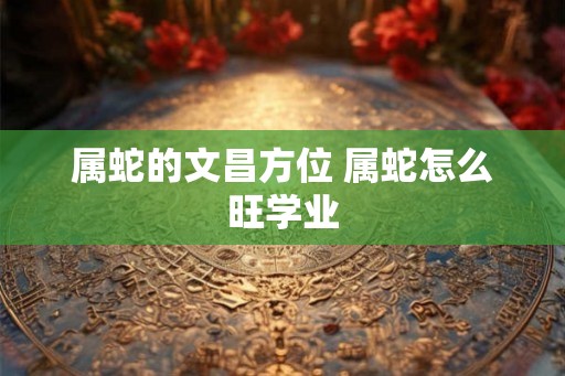 属蛇的文昌方位 属蛇怎么旺学业 属蛇的文昌方位 属蛇怎么旺学业