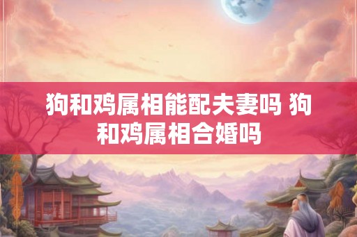 狗和鸡属相能配夫妻吗 狗和鸡属相合婚吗