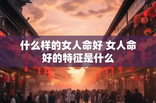 什么样的女人命好 女人命好的特征是什么