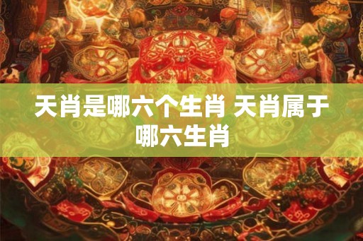 天肖是哪六个生肖 天肖属于哪六生肖