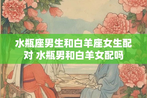 水瓶座男生和白羊座女生配对 水瓶男和白羊女配吗