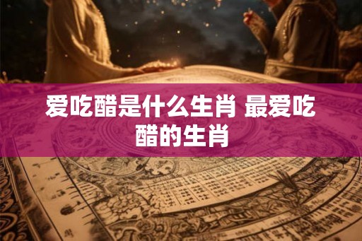爱吃醋是什么生肖 最爱吃醋的生肖