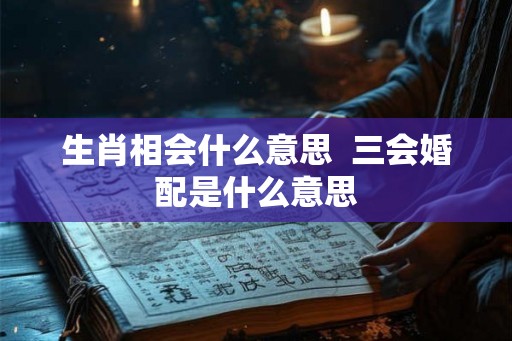 生肖相会什么意思 三会婚配是什么意思 生肖相会什么意思 三会婚配是什么意思