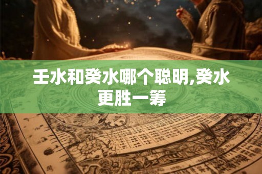 壬水和癸水哪个聪明,癸水更胜一筹