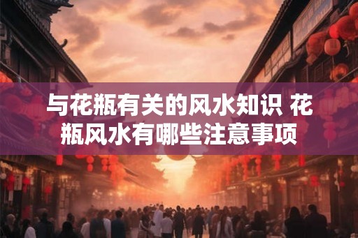 与花瓶有关的风水知识 花瓶风水有哪些注意事项
