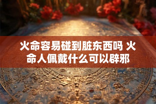 火命容易碰到脏东西吗 火命人佩戴什么可以辟邪