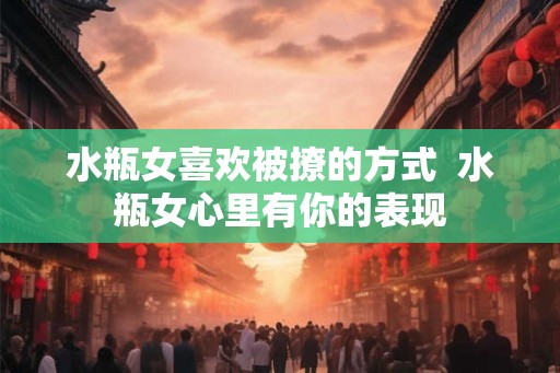 水瓶女喜欢被撩的方式  水瓶女心里有你的表现
