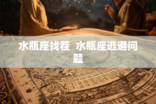 水瓶座找茬 水瓶座逃避问题 水瓶座找茬 水瓶座逃避问题