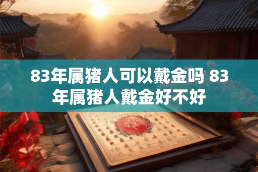 83年属猪人可以戴金吗 83年属猪人戴金好不好 83年属猪人可以戴金吗 83年属猪人戴金好不好