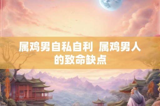属鸡男自私自利  属鸡男人的致命缺点