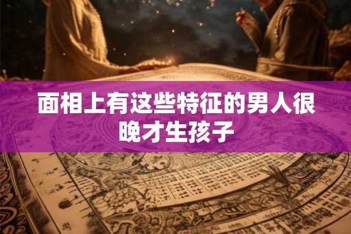 面相上有这些特征的男人很晚才生孩子