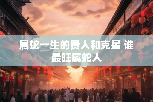 属蛇一生的贵人和克星 谁最旺属蛇人