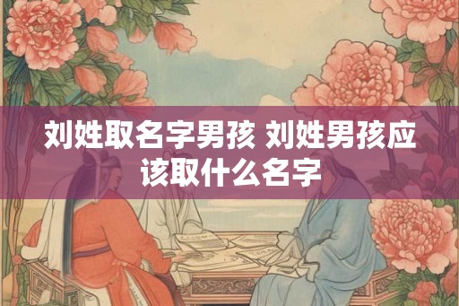 刘姓取名字男孩 刘姓男孩应该取什么名字 刘姓取名字男孩 刘姓男孩应该取什么名字