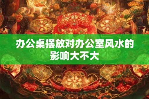 办公桌摆放对办公室风水的影响大不大