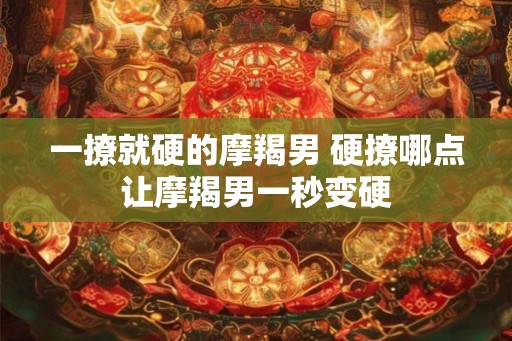 一撩就硬的摩羯男 硬撩哪点让摩羯男一秒变硬