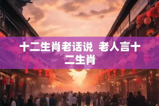 十二生肖老话说  老人言十二生肖