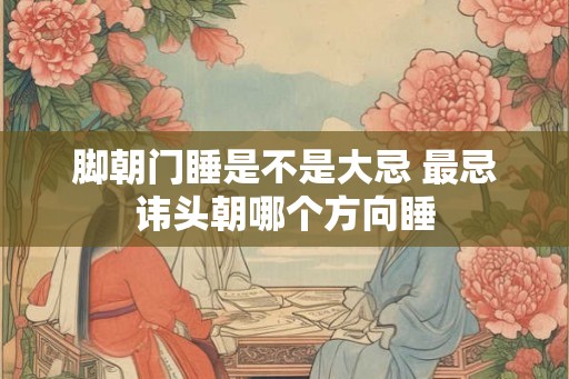 脚朝门睡是不是大忌 最忌讳头朝哪个方向睡