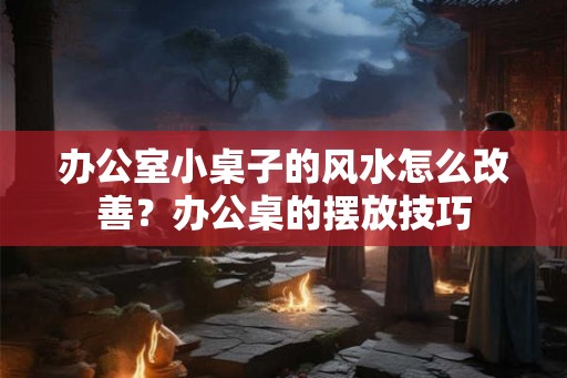 办公室小桌子的风水怎么改善？办公桌的摆放技巧