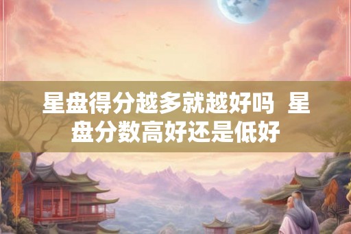 星盘得分越多就越好吗 星盘分数高好还是低好 星盘得分越多就越好吗 星盘分数高好还是低好