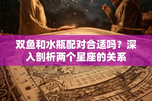 双鱼和水瓶配对合适吗？深入剖析两个星座的关系