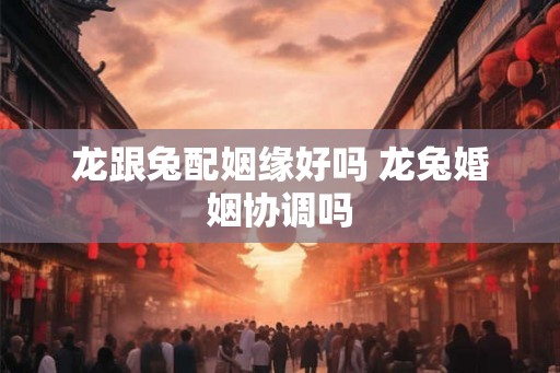 龙跟兔配姻缘好吗 龙兔婚姻协调吗