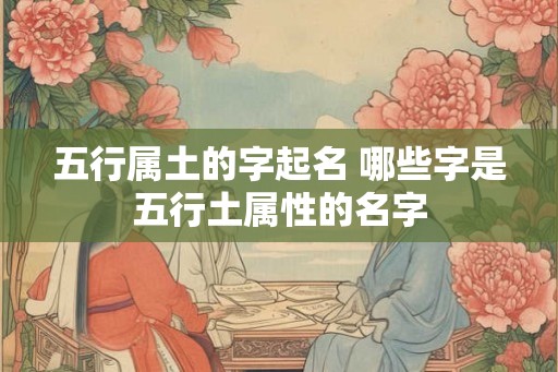 五行属土的字起名 哪些字是五行土属性的名字