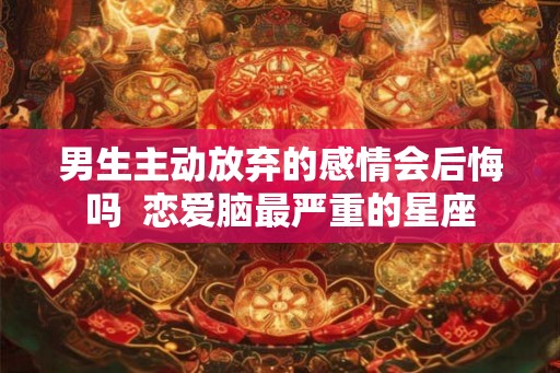 男生主动放弃的感情会后悔吗  恋爱脑最严重的星座