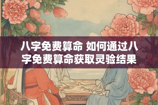 八字免费算命 如何通过八字免费算命获取灵验结果