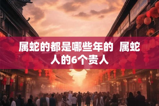 属蛇的都是哪些年的 属蛇人的6个贵人 属蛇的都是哪些年的 属蛇人的6个贵人