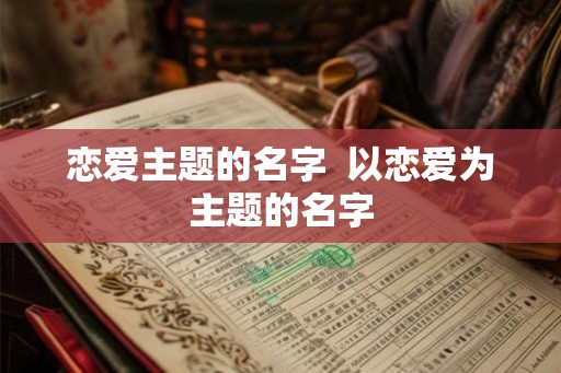 恋爱主题的名字 以恋爱为主题的名字 恋爱主题的名字 以恋爱为主题的名字