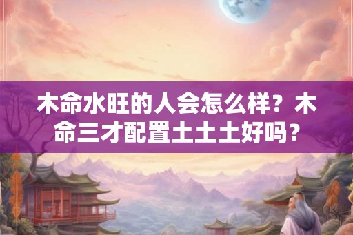 木命水旺的人会怎么样？木命三才配置土土土好吗？