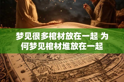梦见很多棺材放在一起 为何梦见棺材堆放在一起