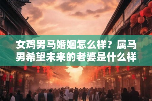 女鸡男马婚姻怎么样？属马男希望未来的老婆是什么样的？