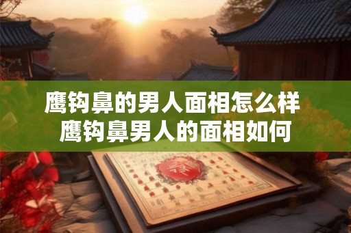 鹰钩鼻的男人面相怎么样 鹰钩鼻男人的面相如何 鹰钩鼻的男人面相怎么样 鹰钩鼻男人的面相如何